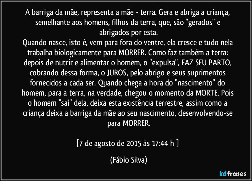 A barriga da mãe, representa a mãe - terra. Gera e abriga a criança, semelhante aos homens, filhos da terra, que, são "gerados" e abrigados por esta.
Quando nasce, isto é, vem para fora do ventre, ela cresce e tudo nela trabalha biologicamente para MORRER. Como faz também a terra: depois de nutrir e alimentar o homem, o "expulsa", FAZ SEU PARTO, cobrando dessa forma, o JUROS, pelo abrigo e seus suprimentos fornecidos a cada ser. Quando chega a hora do "nascimento" do homem, para a terra, na verdade, chegou o momento da MORTE. Pois o homem "sai" dela, deixa esta existência terrestre, assim como a criança deixa a barriga da mãe ao seu nascimento, desenvolvendo-se para MORRER.

[7 de agosto de 2015 às 17:44 h ] (Fábio Silva)