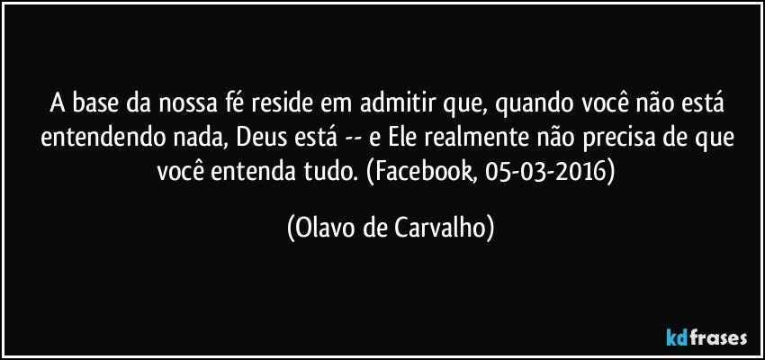 A base da nossa fé reside em admitir que, quando você não está entendendo nada, Deus está -- e Ele realmente não precisa de que você entenda tudo. (Facebook, 05-03-2016) (Olavo de Carvalho)