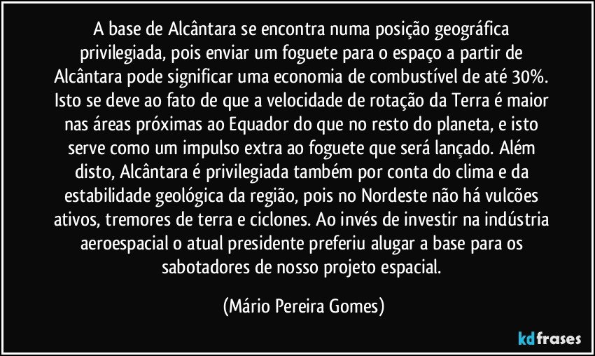 A base de Alcântara se encontra numa posição geográfica privilegiada, pois enviar um foguete para o espaço a partir de Alcântara pode significar uma economia de combustível de até 30%. Isto se deve ao fato de que a velocidade de rotação da Terra é maior nas áreas próximas ao Equador do que no resto do planeta, e isto serve como um impulso extra ao foguete que será lançado. Além disto, Alcântara é privilegiada também por conta do clima e da estabilidade geológica da região, pois no Nordeste não há vulcões ativos, tremores de terra e ciclones. Ao invés de investir na indústria aeroespacial o atual presidente preferiu alugar a base para os sabotadores de nosso projeto espacial. (Mário Pereira Gomes)