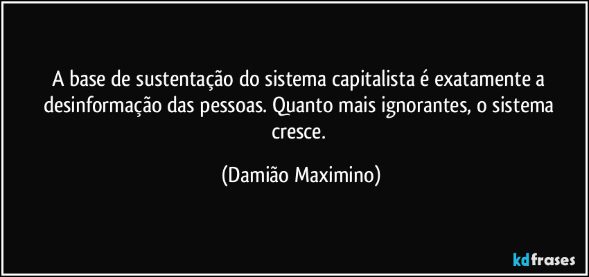 A base de sustentação do sistema capitalista é exatamente a desinformação das pessoas. Quanto mais ignorantes, o sistema cresce. (Damião Maximino)