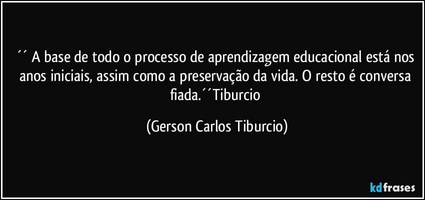 ´´ A base de todo o processo de aprendizagem educacional está nos anos iniciais, assim como a preservação da vida. O resto é conversa fiada.´´Tiburcio (Gerson Carlos Tiburcio)