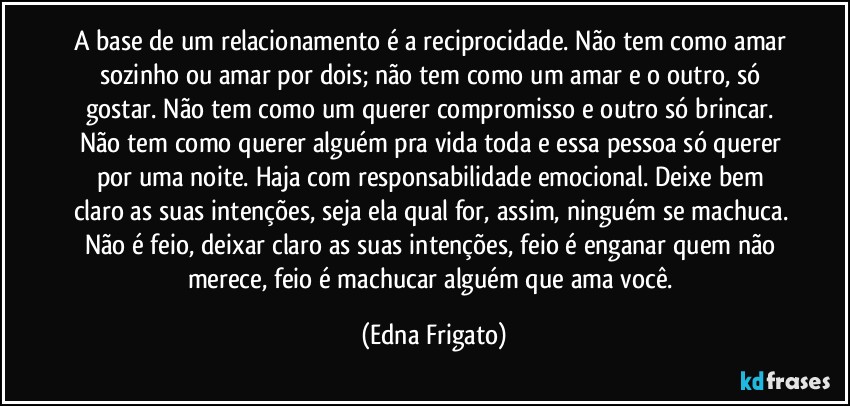 A base de um relacionamento é a reciprocidade. Não tem como amar sozinho ou amar por dois; não tem como um amar e o outro, só gostar. Não tem como um querer compromisso e outro só brincar. Não tem como querer alguém pra vida toda e essa pessoa só querer por uma noite. Haja com responsabilidade emocional. Deixe bem claro as suas intenções, seja ela qual for, assim, ninguém se machuca. Não é feio, deixar claro as suas intenções, feio é enganar quem não merece, feio é machucar alguém que ama você. (Edna Frigato)