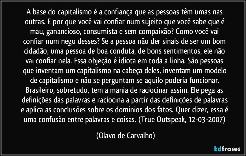 A base do capitalismo é a confiança que as pessoas têm umas nas outras. E por que você vai confiar num sujeito que você sabe que é mau, ganancioso, consumista e sem compaixão? Como você vai confiar num nego desses? Se a pessoa não der sinais de ser um bom cidadão, uma pessoa de boa conduta, de bons sentimentos, ele não vai confiar nela. Essa objeção é idiota em toda a linha. São pessoas que inventam um capitalismo na cabeça deles, inventam um modelo de capitalismo e não se perguntam se aquilo poderia funcionar. Brasileiro, sobretudo, tem a mania de raciocinar assim. Ele pega as definições das palavras e raciocina a partir das definições de palavras e aplica as conclusões sobre os domínios dos fatos. Quer dizer, essa é uma confusão entre palavras e coisas. (True Outspeak, 12-03-2007) (Olavo de Carvalho)