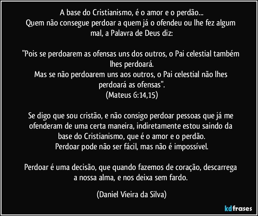 A base do Cristianismo, é o amor e o perdão...
Quem não consegue perdoar a quem já o ofendeu ou lhe fez algum mal, a Palavra de Deus diz:

"Pois se perdoarem as ofensas uns dos outros, o Pai celestial também lhes perdoará.
Mas se não perdoarem uns aos outros, o Pai celestial não lhes perdoará as ofensas".
(Mateus 6:14,15)

Se digo que sou cristão, e não consigo perdoar pessoas que já me ofenderam de uma certa maneira, indiretamente estou saindo da base do Cristianismo, que é o amor e o perdão.
Perdoar pode não ser fácil, mas não é impossível.

Perdoar é uma decisão, que quando fazemos de coração, descarrega a nossa alma, e nos deixa sem fardo. (Daniel Vieira da Silva)