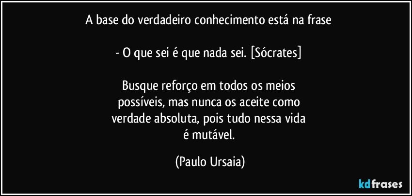 A base do verdadeiro conhecimento está na frase 

- O que sei é que nada sei. [Sócrates] 

Busque reforço em todos os meios 
possíveis, mas nunca os aceite como 
verdade absoluta, pois tudo nessa vida 
é mutável. (Paulo Ursaia)