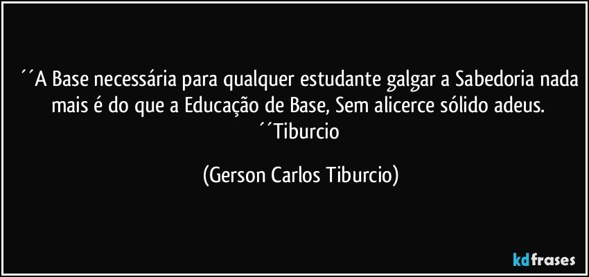 ´´A Base necessária para qualquer estudante galgar a Sabedoria nada mais é do que a Educação de Base, Sem alicerce sólido adeus.  ´´Tiburcio (Gerson Carlos Tiburcio)