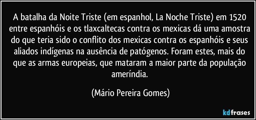 A batalha da Noite Triste (em espanhol, La Noche Triste) em 1520 entre espanhóis e os tlaxcaltecas contra os mexicas dá uma amostra do que teria sido o conflito dos mexicas contra os espanhóis e seus aliados indígenas na ausência de patógenos. Foram estes, mais do que as armas europeias, que mataram a maior parte da população ameríndia. (Mário Pereira Gomes)