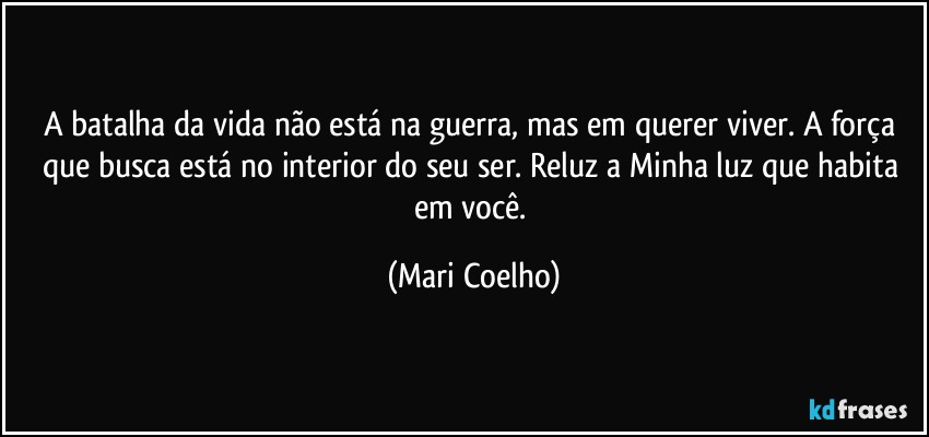 A batalha da vida não está na guerra, mas em querer viver. A força que busca está no interior do seu ser. Reluz a Minha luz que habita em você. (Mari Coelho)