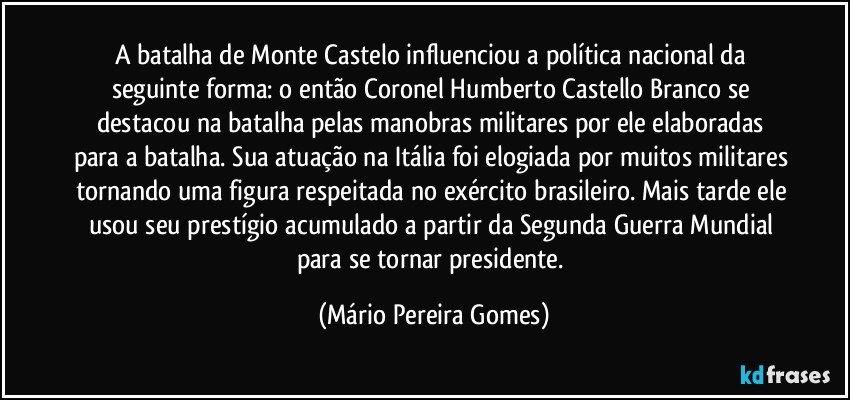 A batalha de Monte Castelo influenciou a política nacional da seguinte forma: o então Coronel Humberto Castello Branco se destacou na batalha pelas manobras militares por ele elaboradas para a batalha. Sua atuação na Itália foi elogiada por muitos militares tornando uma figura respeitada no exército brasileiro. Mais tarde ele usou seu prestígio acumulado a partir da Segunda Guerra Mundial para se tornar presidente. (Mário Pereira Gomes)