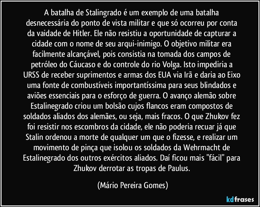 A batalha de Stalingrado é um exemplo de uma batalha desnecessária do ponto de vista militar e que só ocorreu por conta da vaidade de Hitler. Ele não resistiu a oportunidade de capturar a cidade com o nome de seu arqui-inimigo. O objetivo militar era facilmente alcançável, pois consistia na tomada dos campos de petróleo do Cáucaso e do controle do rio Volga. Isto impediria a URSS de receber suprimentos e armas dos EUA via Irã e daria ao Eixo uma fonte de combustíveis importantíssima para seus blindados e aviões essenciais para o esforço de guerra. O avanço alemão sobre Estalinegrado criou um bolsão cujos flancos eram compostos de soldados aliados dos alemães, ou seja, mais fracos. O que Zhukov fez foi resistir nos escombros da cidade, ele não poderia recuar já que Stalin ordenou a morte de qualquer um que o fizesse, e realizar um movimento de pinça que isolou os soldados da Wehrmacht de Estalinegrado dos outros exércitos aliados. Daí ficou mais "fácil" para Zhukov derrotar as tropas de Paulus. (Mário Pereira Gomes)