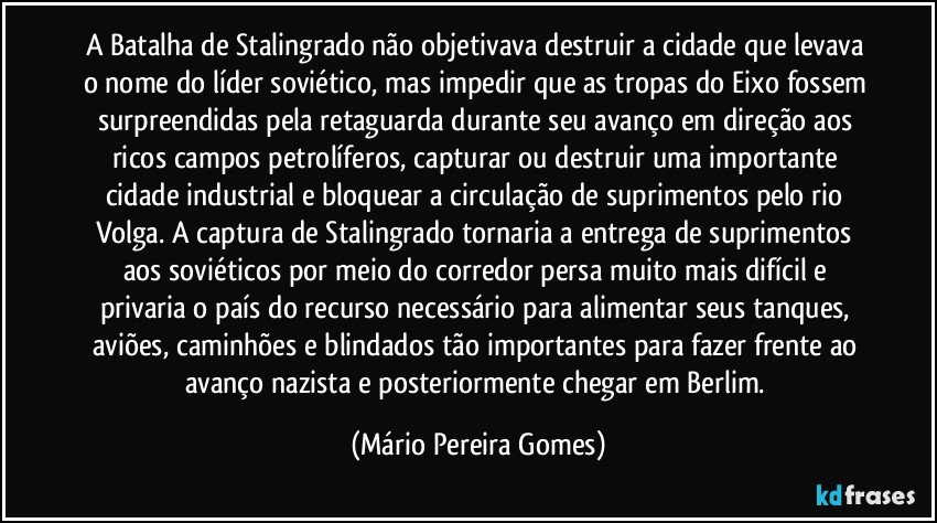 A Batalha de Stalingrado não objetivava destruir a cidade que levava o nome do líder soviético, mas impedir que as tropas do Eixo fossem surpreendidas pela retaguarda durante seu avanço em direção aos ricos campos petrolíferos, capturar ou destruir uma importante cidade industrial e bloquear a circulação de suprimentos pelo rio Volga. A captura de Stalingrado tornaria a entrega de suprimentos aos soviéticos por meio do corredor persa muito mais difícil e privaria o país do recurso necessário para alimentar seus tanques, aviões, caminhões e blindados tão importantes para fazer frente ao avanço nazista e posteriormente chegar em Berlim. (Mário Pereira Gomes)