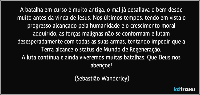 A batalha em curso é muito antiga, o mal já desafiava o bem desde muito antes da vinda de Jesus. Nos últimos tempos, tendo em vista o progresso alcançado pela humanidade e o crescimento moral adquirido, as forças malignas não se conformam e lutam desesperadamente com todas as suas armas, tentando impedir que a Terra alcance o status de Mundo de Regeneração. 
A luta continua e ainda viveremos muitas batalhas. Que Deus nos abençoe! (Sebastião Wanderley)