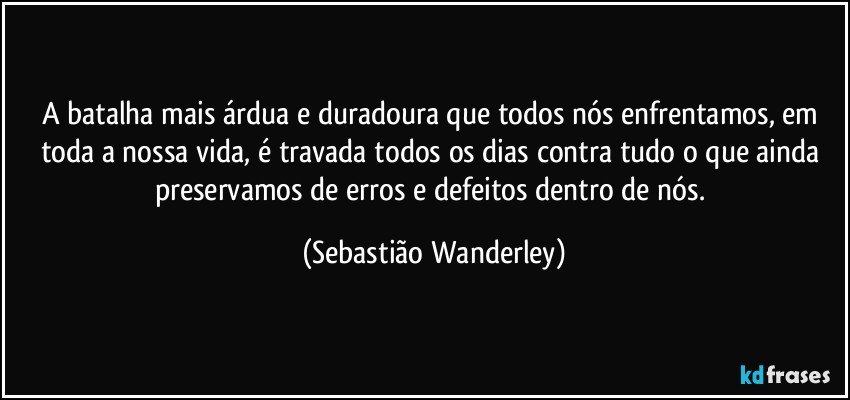 A batalha mais árdua e duradoura que todos nós enfrentamos, em toda a nossa vida, é travada todos os dias contra tudo o que ainda preservamos de erros e defeitos dentro de nós. (Sebastião Wanderley)