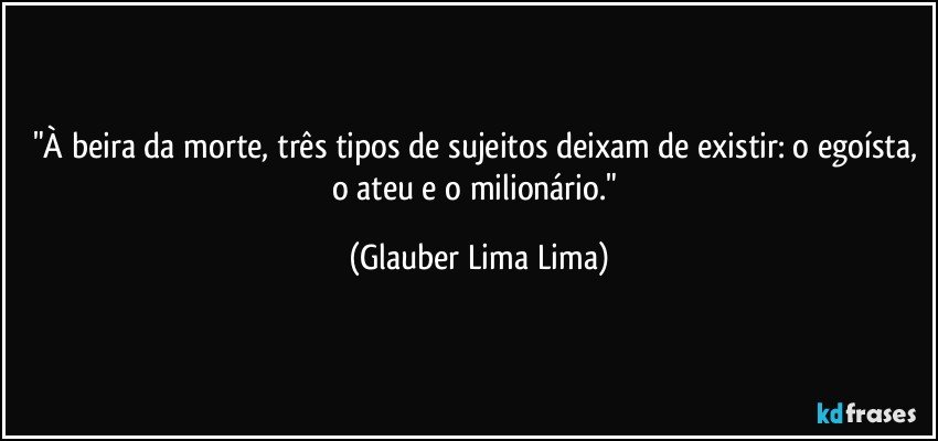 "À beira da morte, três tipos de sujeitos deixam de existir: o egoísta, o ateu e o milionário." (Glauber Lima Lima)