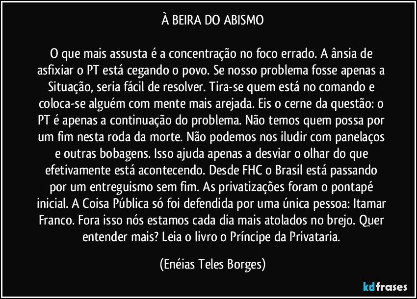 À BEIRA DO ABISMO

O que mais assusta é a concentração no foco errado. A ânsia de asfixiar o PT está cegando o povo. Se nosso problema fosse apenas a Situação, seria fácil de resolver. Tira-se quem está no comando e coloca-se alguém com mente mais arejada. Eis o cerne da questão: o PT é apenas a continuação do problema. Não temos quem possa por um fim nesta roda da morte. Não podemos nos iludir com panelaços e outras bobagens. Isso ajuda apenas a desviar o olhar do que efetivamente está acontecendo. Desde FHC o Brasil está passando por um entreguismo sem fim. As privatizações foram o pontapé inicial. A Coisa Pública só foi defendida por uma única pessoa: Itamar Franco. Fora isso nós estamos cada dia mais atolados no brejo. Quer entender mais? Leia o livro o Príncipe da Privataria. (Enéias Teles Borges)