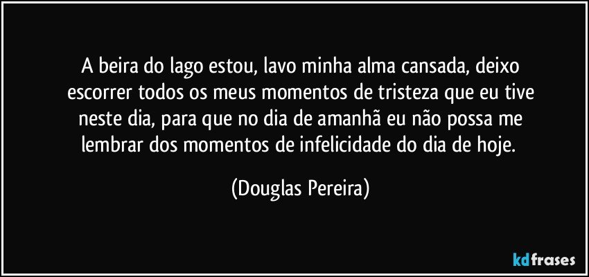 A beira do lago estou, lavo minha alma cansada, deixo
escorrer todos os meus momentos de tristeza que eu tive
neste dia, para que no dia de amanhã eu não possa me
lembrar dos momentos de infelicidade do dia de hoje. (Douglas Pereira)