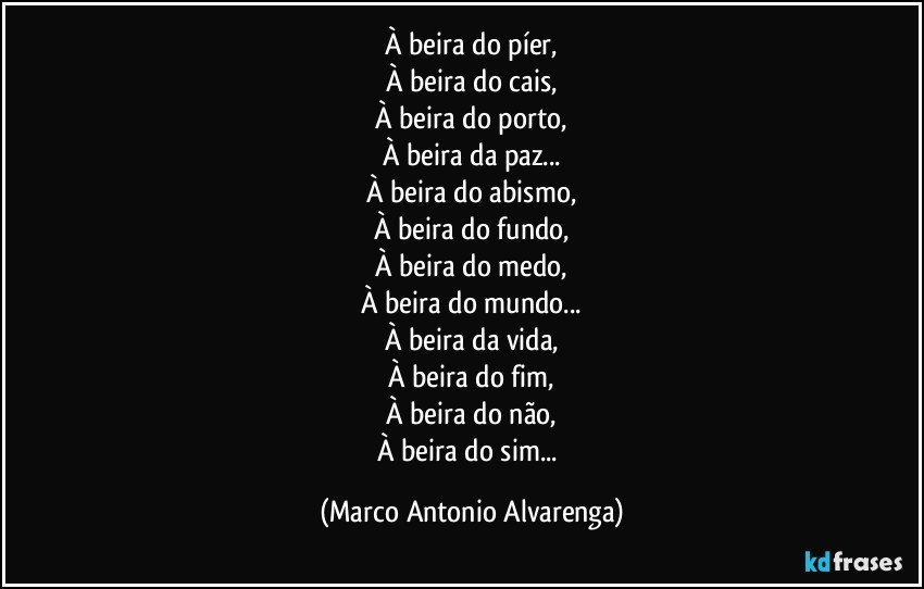 À beira do píer,
À beira do cais,
À beira do porto,
À beira da paz...
À beira do abismo,
À beira do fundo,
À beira do medo,
À beira do mundo...
À beira da vida,
À beira do fim,
À beira do não,
À beira do sim... (Marco Antonio Alvarenga)