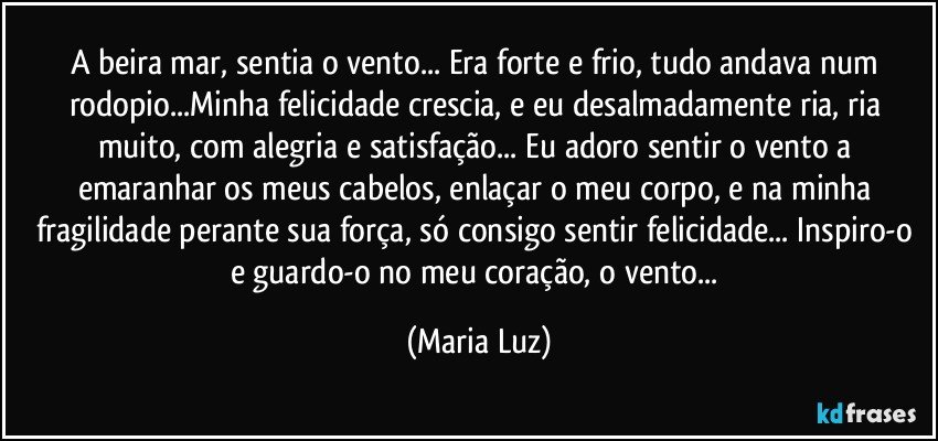 A beira mar, sentia o vento... Era forte e frio, tudo andava num rodopio...Minha felicidade crescia, e eu desalmadamente ria, ria muito, com alegria e satisfação... Eu adoro sentir o vento a emaranhar os meus cabelos, enlaçar o meu corpo, e na minha fragilidade perante sua força, só consigo sentir felicidade... Inspiro-o e guardo-o no meu coração, o vento... (Maria Luz)