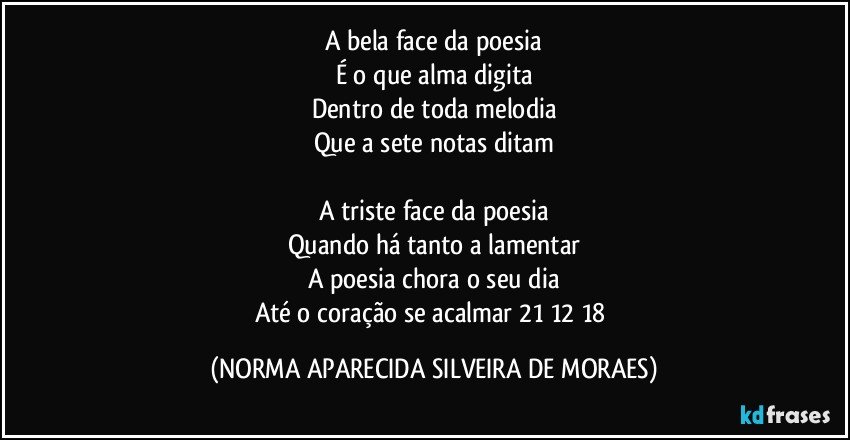 A bela face da poesia
É o que alma digita
Dentro de toda melodia
Que a sete notas ditam

A triste face da poesia
Quando há tanto a lamentar
A poesia chora o seu dia
Até o coração se acalmar 21/12/18 (NORMA APARECIDA SILVEIRA DE MORAES)