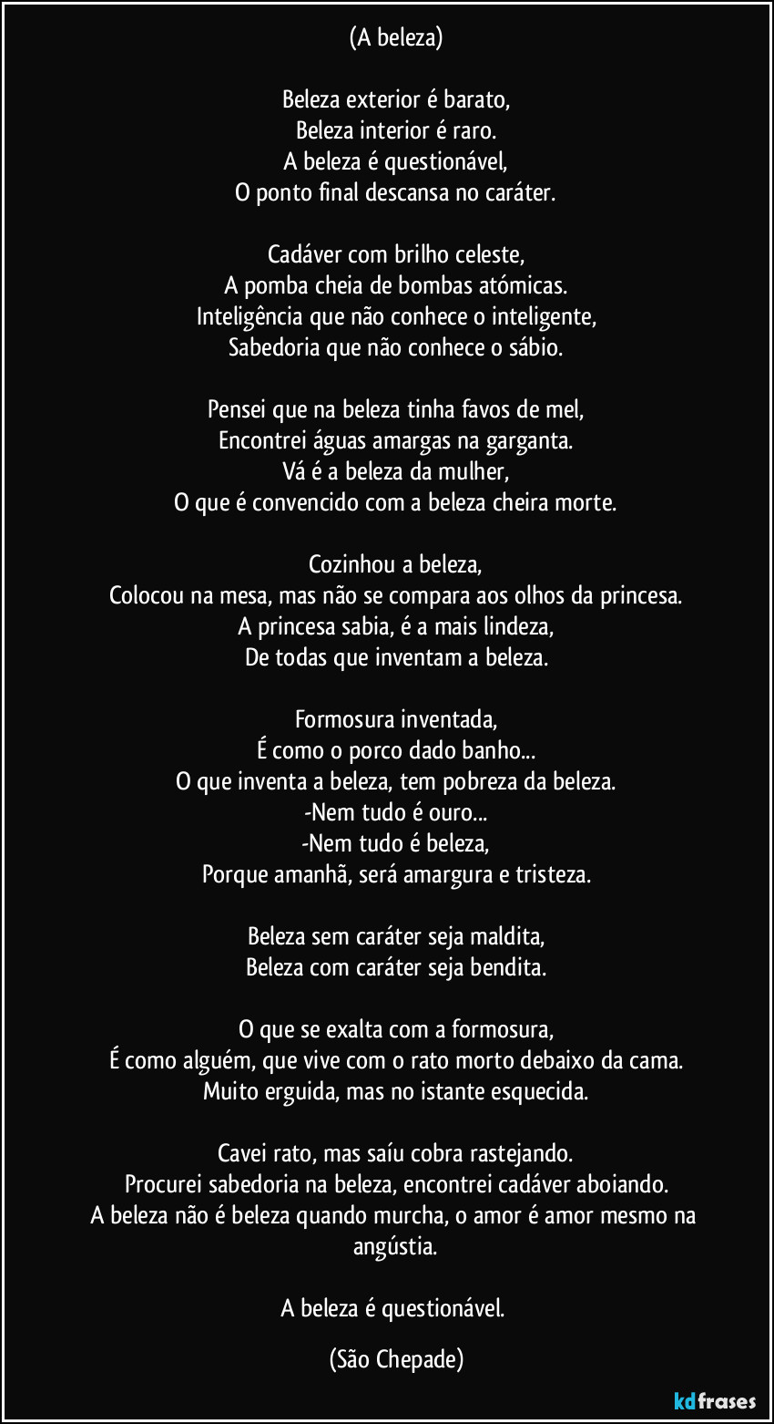 (A beleza)

Beleza exterior é barato,
Beleza interior é raro.
A beleza é questionável,
O ponto final descansa no caráter.

Cadáver com brilho celeste,
A pomba cheia de bombas atómicas.
Inteligência que não conhece o inteligente,
Sabedoria que não conhece o sábio.

Pensei que na beleza tinha favos de mel,
Encontrei águas amargas na garganta.
Vá é a beleza da mulher,
O que é convencido com a beleza cheira morte.

Cozinhou a beleza,
Colocou na mesa, mas não se compara aos olhos da princesa.
A princesa sabia, é a mais lindeza,
De todas que inventam a beleza.

Formosura inventada,
É como o porco dado banho...
O que inventa a beleza, tem pobreza da beleza.
-Nem tudo é ouro...
-Nem tudo é beleza,
Porque amanhã, será amargura e tristeza.

Beleza sem caráter seja maldita,
Beleza com caráter seja bendita.

O que se exalta com a formosura,
É como alguém, que vive com o rato morto debaixo da cama.
Muito erguida, mas no istante esquecida.

Cavei rato, mas saíu cobra rastejando.
Procurei sabedoria na beleza, encontrei cadáver aboiando.
A beleza não é beleza quando murcha, o amor é amor mesmo na angústia.

A beleza é questionável. (São Chepade)