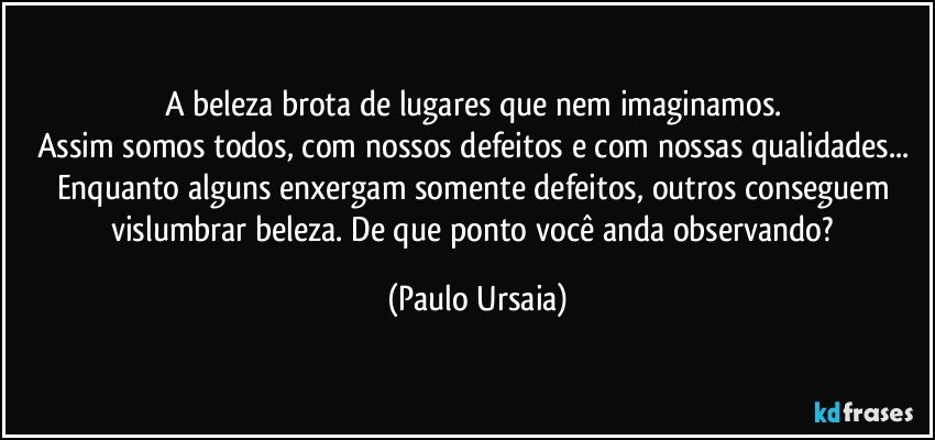 A beleza brota de lugares que nem imaginamos. 
Assim somos todos, com nossos defeitos e com nossas qualidades... 
Enquanto alguns enxergam somente defeitos, outros conseguem vislumbrar beleza. De que ponto você anda observando? (Paulo Ursaia)