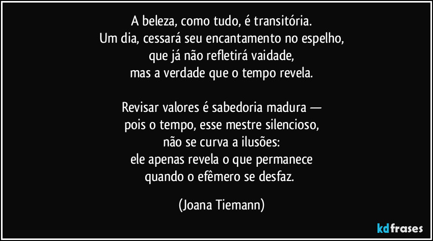 A beleza, como tudo, é transitória.
Um dia, cessará seu encantamento no espelho,
que já não refletirá vaidade,
mas a verdade que o tempo revela.

Revisar valores é sabedoria madura —
pois o tempo, esse mestre silencioso,
não se curva a ilusões:
ele apenas revela o que permanece
quando o efêmero se desfaz. (Joana Tiemann)