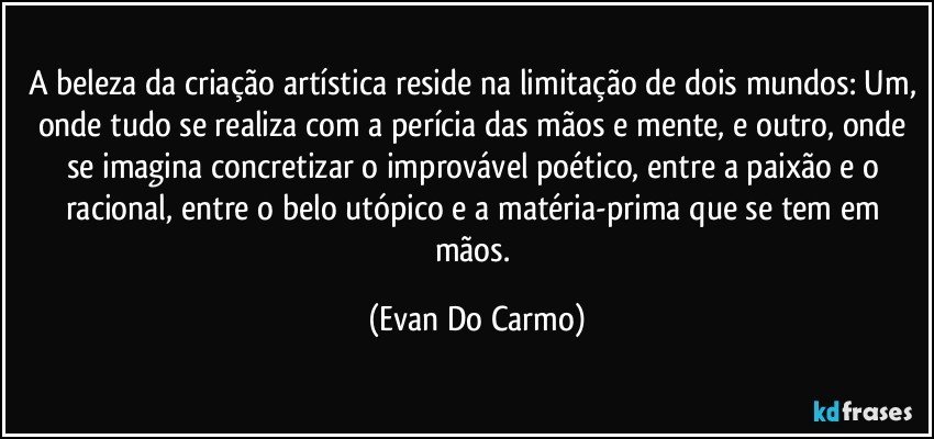 A beleza da criação artística reside na limitação de dois mundos: Um, onde tudo se realiza com a perícia das mãos e mente, e outro, onde se imagina concretizar o improvável poético, entre a paixão e o racional, entre o belo utópico e a matéria-prima que se tem em mãos. (Evan Do Carmo)