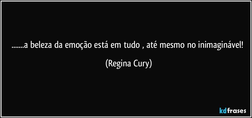 ...a beleza  da emoção está em tudo , até mesmo no inimaginável! (Regina Cury)