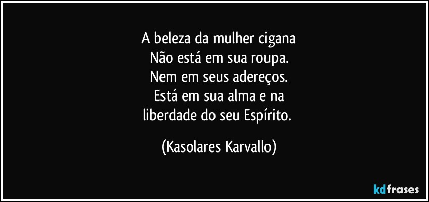 A beleza da mulher cigana
Não está em sua roupa.
Nem em seus adereços.
Está em sua alma e na
liberdade do seu Espírito. (Kasolares Karvallo)