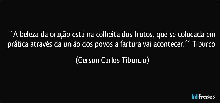 ´´A beleza da oração está na colheita dos frutos, que se colocada em prática através da união dos povos a fartura vai acontecer.´´ Tiburco (Gerson Carlos Tiburcio)