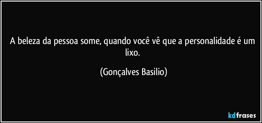 A beleza da pessoa some, quando você vê que a personalidade é um lixo. (Gonçalves Basilio)