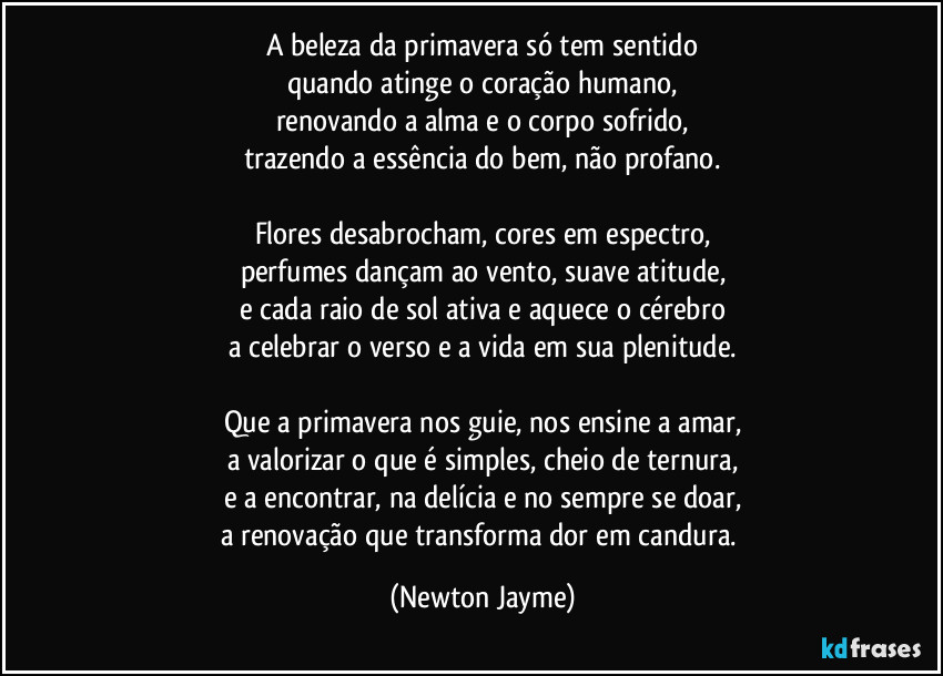 A beleza da primavera só tem sentido
quando atinge o coração humano,
renovando a alma e o corpo sofrido,
trazendo a essência do bem, não profano.

Flores desabrocham, cores em espectro,
perfumes dançam ao vento, suave atitude,
e cada raio de sol ativa e aquece o cérebro
a celebrar o verso e a vida em sua plenitude.

Que a primavera nos guie, nos ensine a amar,
a valorizar o que é simples, cheio de ternura,
e a encontrar, na delícia e no sempre se doar,
a renovação que transforma dor em candura. (Newton Jayme)