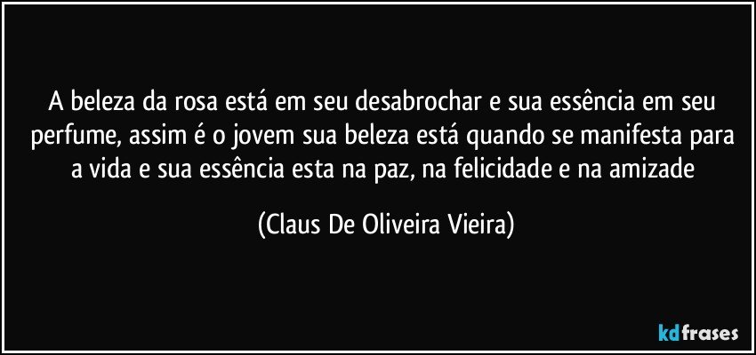 A beleza da rosa está em seu desabrochar e sua essência em seu perfume, assim é o jovem sua beleza está quando se manifesta para a vida e sua essência esta na paz, na felicidade e na amizade (Claus De Oliveira Vieira)