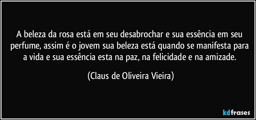 A beleza da rosa está em seu desabrochar e sua essência em seu perfume, assim é o jovem sua beleza está quando se manifesta para a vida e sua essência esta na paz, na felicidade e na amizade. (Claus de Oliveira Vieira)