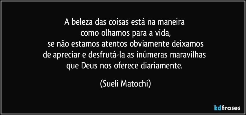 A beleza das coisas está na maneira 
como olhamos para a vida,
se não estamos atentos obviamente deixamos
de apreciar e desfrutá-la as inúmeras maravilhas 
que Deus nos oferece diariamente. (Sueli Matochi)