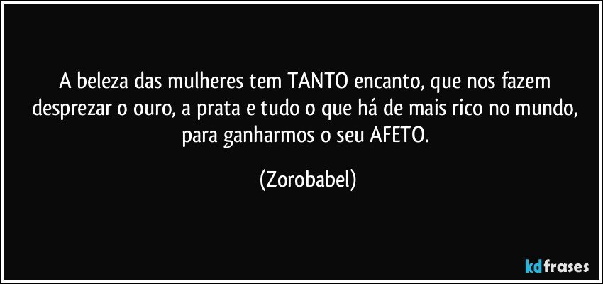 A beleza das mulheres tem TANTO encanto, que nos fazem 
desprezar o ouro, a prata e tudo o que há de mais rico no mundo, para ganharmos o seu AFETO. (Zorobabel)