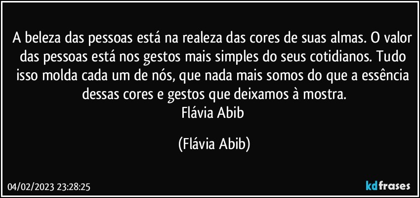 A beleza das pessoas está na realeza das cores de suas almas. O valor das pessoas está nos gestos mais simples do seus cotidianos. Tudo isso molda cada um de nós, que nada mais somos do que a essência dessas cores e gestos que deixamos à mostra.
Flávia Abib (Flávia Abib)