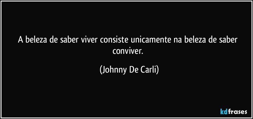 A beleza de saber viver consiste unicamente na beleza de saber conviver. (Johnny De Carli)