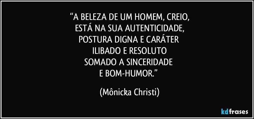 “A BELEZA DE UM HOMEM, CREIO,
ESTÁ NA SUA AUTENTICIDADE,
POSTURA DIGNA E CARÁTER 
ILIBADO E RESOLUTO
SOMADO A SINCERIDADE 
E BOM-HUMOR.” (Mônicka Christi)