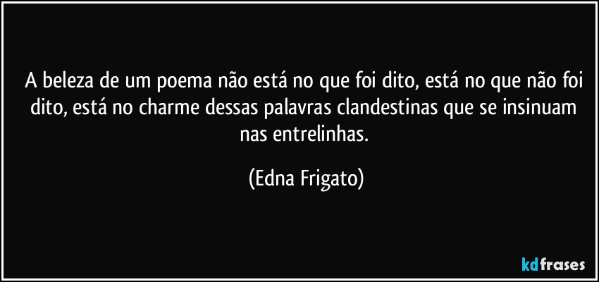 A beleza de um poema não está no que foi dito, está no que não foi dito, está no charme dessas palavras clandestinas que se insinuam nas entrelinhas. (Edna Frigato)