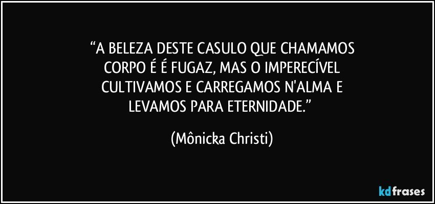 “A BELEZA DESTE CASULO QUE CHAMAMOS
CORPO É É FUGAZ, MAS O IMPERECÍVEL
CULTIVAMOS E CARREGAMOS N'ALMA E
LEVAMOS PARA ETERNIDADE.” (Mônicka Christi)