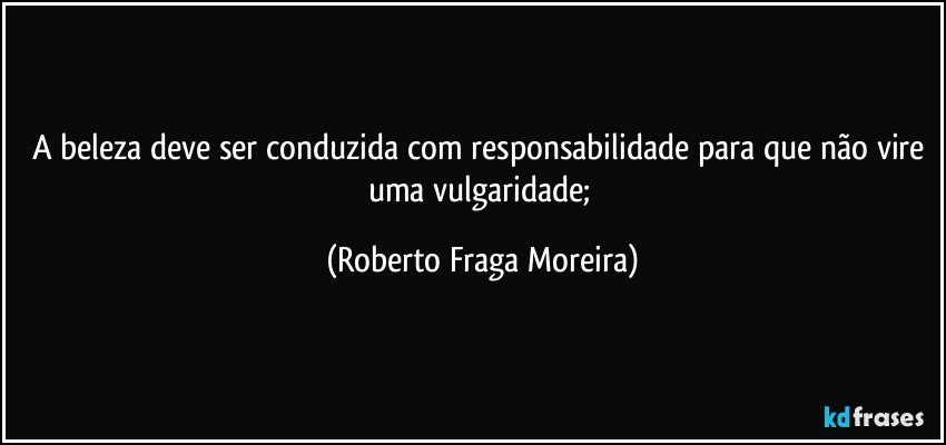 A beleza deve ser conduzida com responsabilidade para que não vire uma  vulgaridade; (Roberto Fraga Moreira)