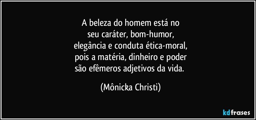 A beleza do homem está no
seu caráter, bom-humor,
elegância e conduta ética-moral,
pois a matéria, dinheiro e poder
são efêmeros adjetivos da vida. (Mônicka Christi)