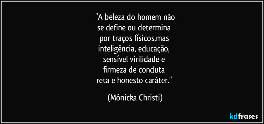 "A beleza do homem não
se define ou determina
por traços físicos,mas
inteligência, educação,
sensível virilidade e
firmeza de conduta
reta e honesto caráter." (Mônicka Christi)