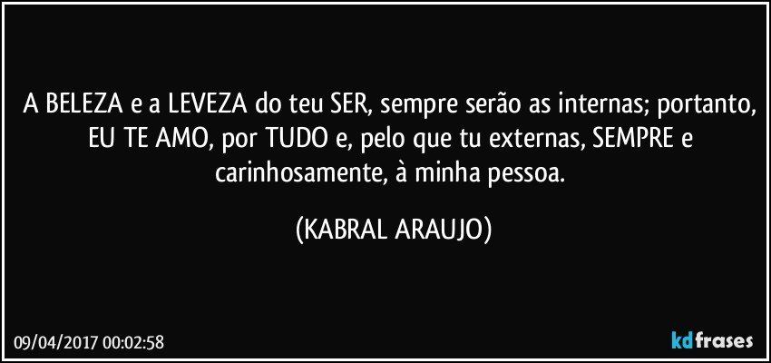 A BELEZA e a LEVEZA do teu SER, sempre serão as internas; portanto, EU TE AMO, por TUDO e, pelo que tu externas, SEMPRE e carinhosamente, à minha pessoa. (KABRAL ARAUJO)