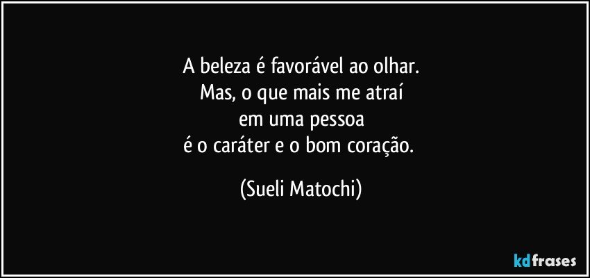 A beleza é favorável ao olhar.
Mas, o que mais me atraí
em uma pessoa
é o caráter e o bom coração. (Sueli Matochi)