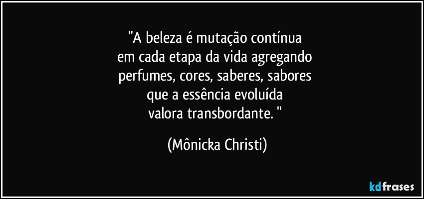 "A beleza é mutação contínua 
em cada etapa da vida agregando 
perfumes, cores, saberes, sabores 
que a essência evoluída 
valora transbordante. " (Mônicka Christi)