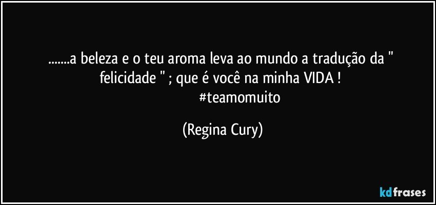 ...a beleza e o teu  aroma  leva ao mundo a tradução  da  " felicidade " ; que é você  na  minha VIDA ! 
                                       #teamomuito (Regina Cury)