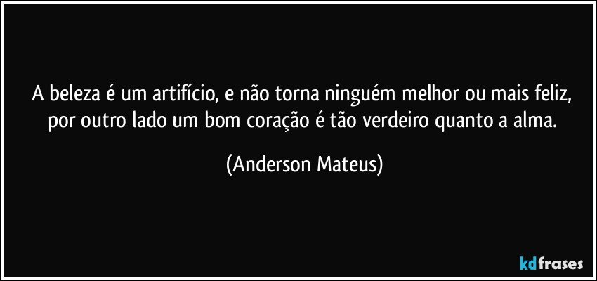 A beleza é um artifício, e não torna ninguém melhor ou mais feliz, por outro lado um bom coração é tão verdeiro quanto a alma. (Anderson Mateus)