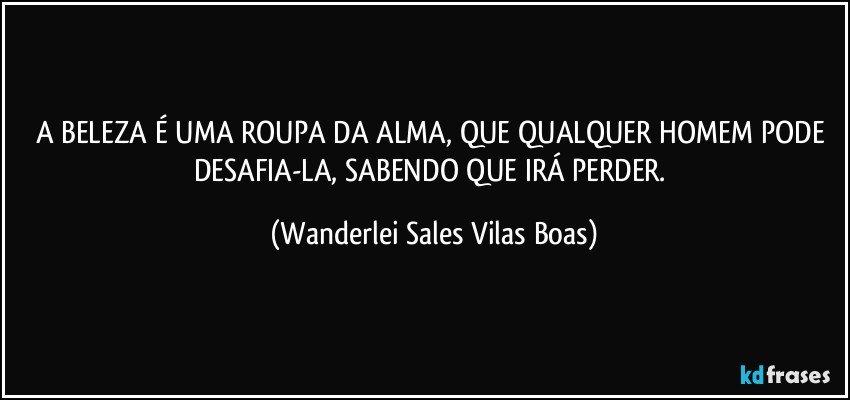 A BELEZA É UMA ROUPA DA ALMA, QUE QUALQUER HOMEM PODE DESAFIA-LA, SABENDO QUE IRÁ PERDER. (Wanderlei Sales Vilas Boas)